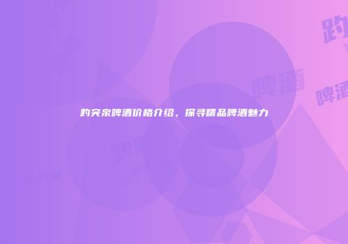 趵突泉啤酒价格介绍，探寻精品啤酒魅力