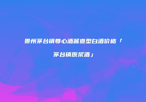 贵州茅台镇尊心酒酱查型白酒价格「茅台镇原浆酒」