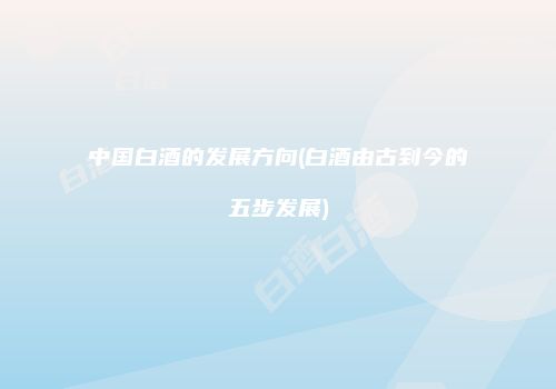 中国白酒的发展方向(白酒由古到今的五步发展)