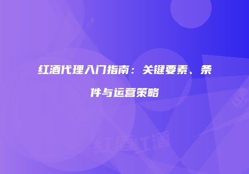 红酒代理入门指南：关键要素、条件与运营策略