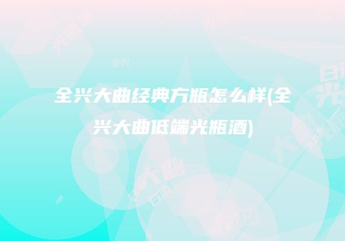 全兴大曲经典方瓶怎么样(全兴大曲低端光瓶酒)