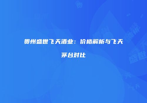 贵州盛世飞天酒业：价格解析与飞天茅台对比