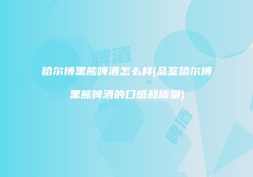 哈尔博黑熊啤酒怎么样(品鉴哈尔博黑熊啤酒的口感和质量)