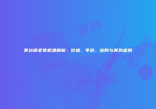 茅台镇老掌柜酒解析：价格、年份、选购与真伪鉴别