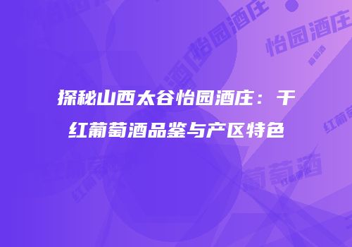 探秘山西太谷怡园酒庄：干红葡萄酒品鉴与产区特色