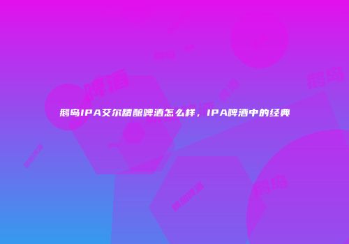 鹅岛IPA艾尔精酿啤酒怎么样，IPA啤酒中的经典