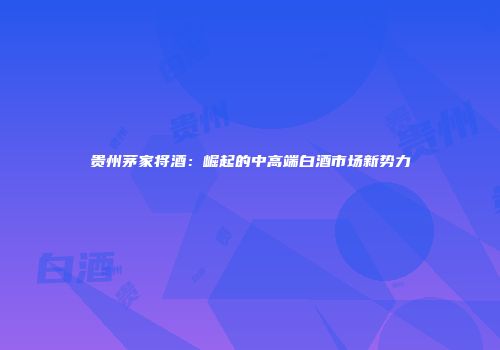 贵州茅家将酒：崛起的中高端白酒市场新势力