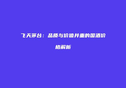 飞天茅台：品质与价值并重的国酒价格解析