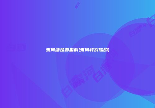 宋河酒是哪里的(宋河特别陈酿)