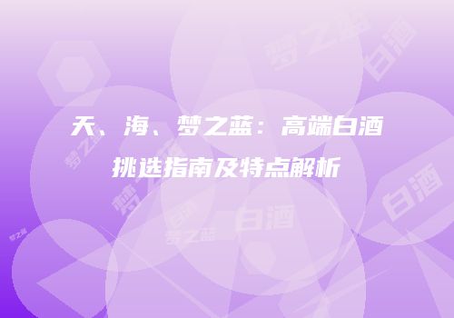 天、海、梦之蓝：高端白酒挑选指南及特点解析