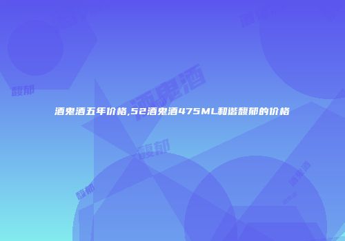 酒鬼酒五年价格,52酒鬼酒475ML和谐馥郁的价格