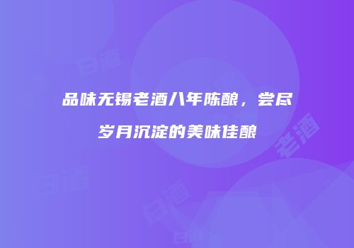 品味无锡老酒八年陈酿，尝尽岁月沉淀的美味佳酿
