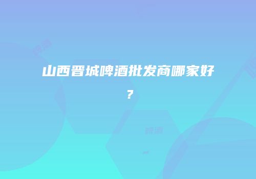 山西晋城啤酒批发商哪家好？
