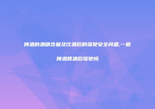 啤酒的酒精含量及饮酒后的驾驶安全问题,一瓶啤酒算酒后驾驶吗