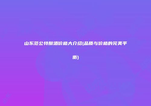 山东范公特酿酒价格大介绍(品质与价格的完美平衡)