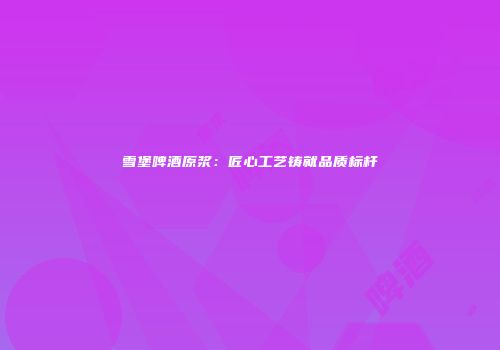 雪堡啤酒原浆：匠心工艺铸就品质标杆