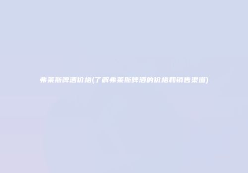 弗莱斯啤酒价格(了解弗莱斯啤酒的价格和销售渠道)