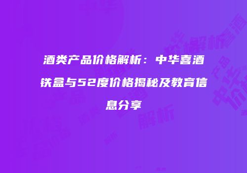 酒类产品价格解析：中华喜酒铁盒与52度价格揭秘及教育信息分享