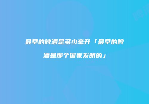 最早的啤酒是多少毫升「最早的啤酒是那个国家发明的」