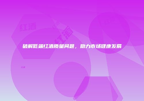 破解低端红酒质量问题，助力市场健康发展