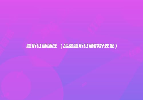 临沂红酒酒庄（品鉴临沂红酒的好去处）