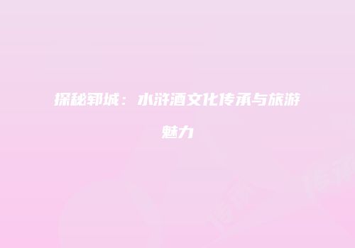 探秘郓城：水浒酒文化传承与旅游魅力