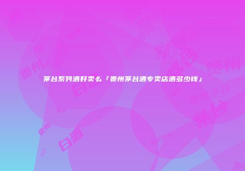 茅台系列酒好卖么「贵州茅台酒专卖店酒多少钱」