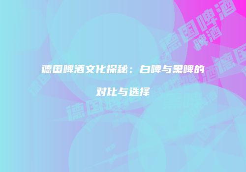 德国啤酒文化探秘：白啤与黑啤的对比与选择