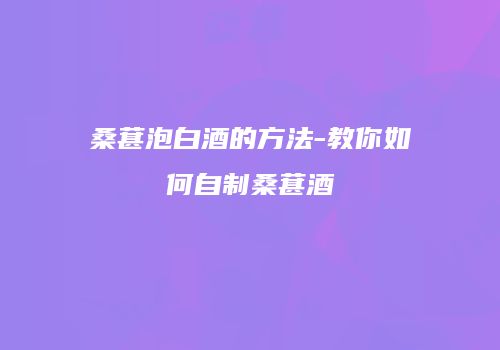 桑葚泡白酒的方法-教你如何自制桑葚酒