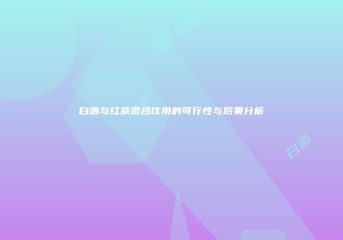 白酒与红茶混合饮用的可行性与后果分析