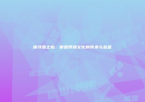 探寻嘉士伯：德国啤酒文化的传承与品鉴