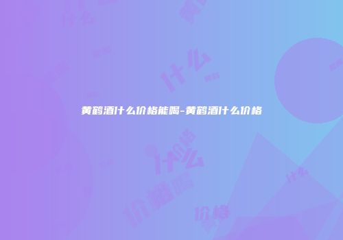黄鹤酒什么价格能喝-黄鹤酒什么价格