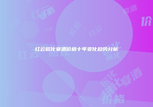 红云磁化宴酒价格十年变化趋势分析