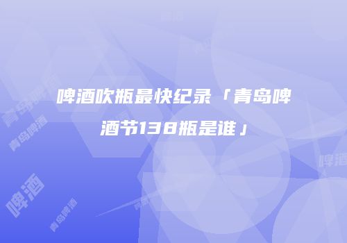 啤酒吹瓶最快纪录「青岛啤酒节138瓶是谁」