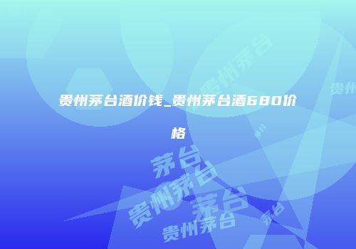 贵州茅台酒价钱_贵州茅台酒680价格