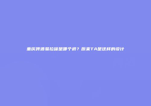 重庆啤酒易拉罐是哪个桥？原来TA是这样的设计
