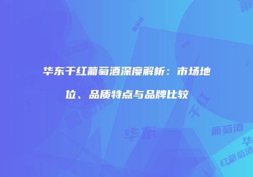 华东干红葡萄酒深度解析：市场地位、品质特点与品牌比较