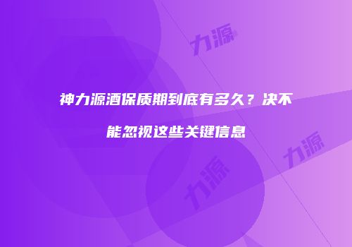 神力源酒保质期到底有多久？决不能忽视这些关键信息