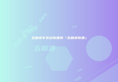 五粮液专卖店收酒吗「五粮液收酒」