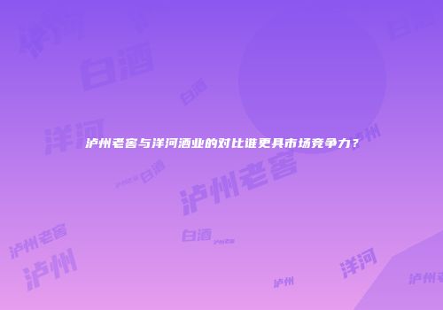 泸州老窖与洋河酒业的对比谁更具市场竞争力？