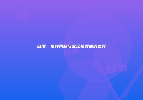 白酒：独特风味与全球接受度的差异