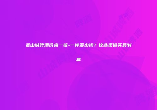 老山城啤酒价格一览-一件多少钱？这些渠道买最划算