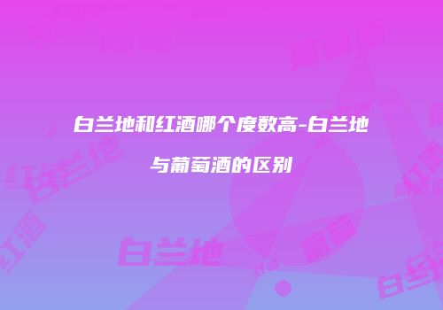 白兰地和红酒哪个度数高-白兰地与葡萄酒的区别