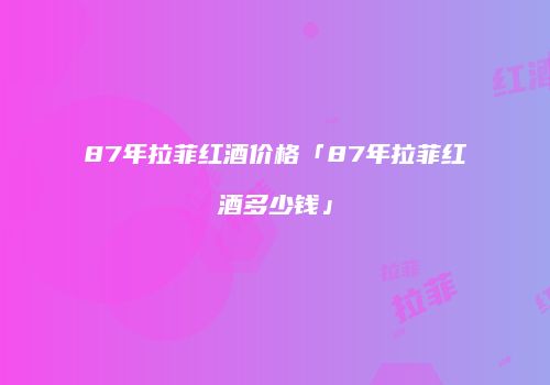 87年拉菲红酒价格「87年拉菲红酒多少钱」