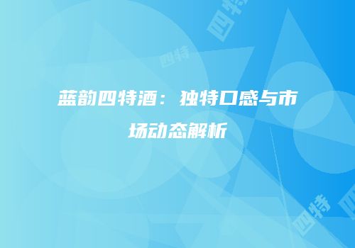 蓝韵四特酒：独特口感与市场动态解析