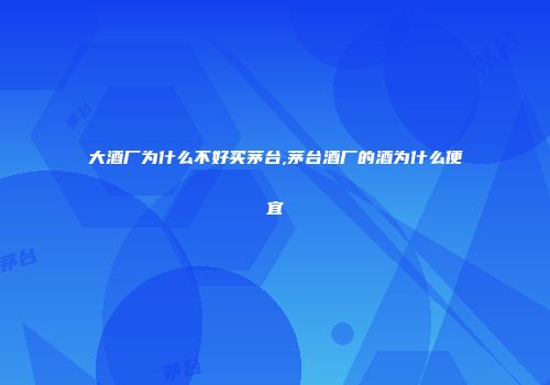 大酒厂为什么不好买茅台,茅台酒厂的酒为什么便宜