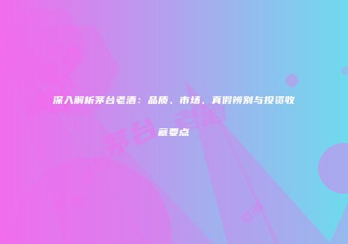 深入解析茅台老酒：品质、市场、真假辨别与投资收藏要点