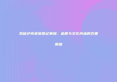 揭秘泸州老窖世纪荣耀：品质与文化内涵的双重荣耀