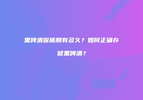 黑啤酒保质期有多久？如何正确存储黑啤酒？