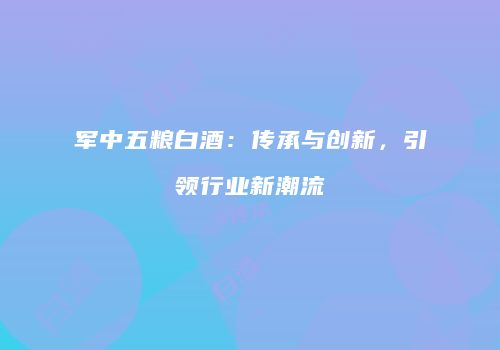 军中五粮白酒：传承与创新，引领行业新潮流